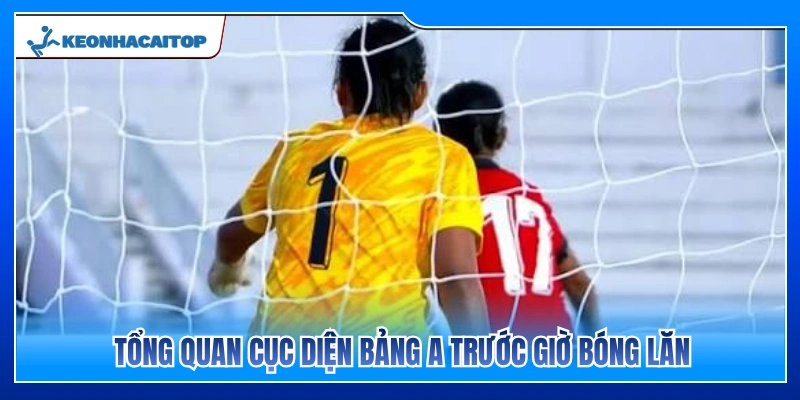 Đánh giá toàn cảnh bảng A trước thời điểm bóng lăn 